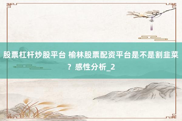 股票杠杆炒股平台 榆林股票配资平台是不是割韭菜？感性分析_2