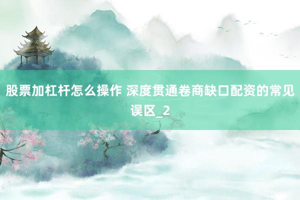 股票加杠杆怎么操作 深度贯通卷商缺口配资的常见误区_2