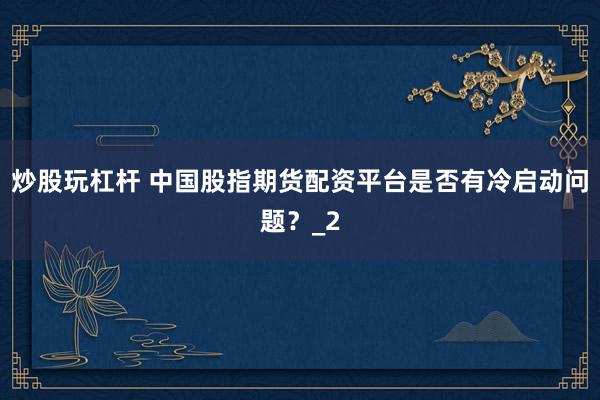 炒股玩杠杆 中国股指期货配资平台是否有冷启动问题？_2