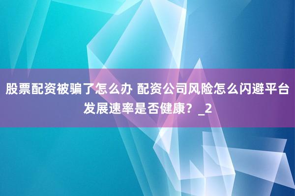 股票配资被骗了怎么办 配资公司风险怎么闪避平台发展速率是否健康？_2