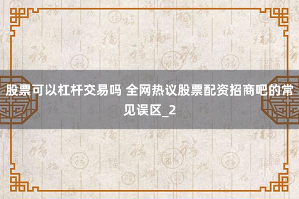 股票可以杠杆交易吗 全网热议股票配资招商吧的常见误区_2