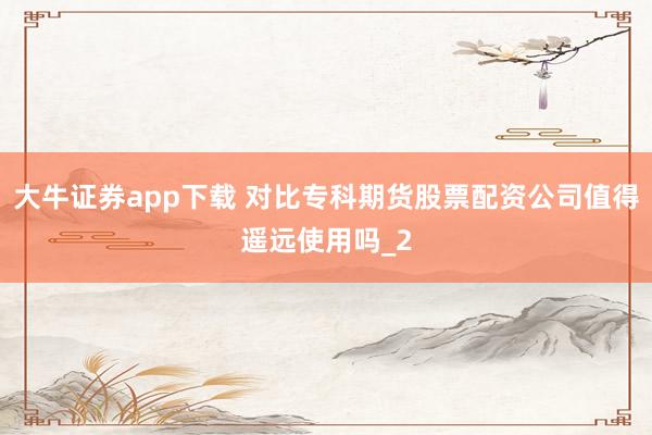 大牛证券app下载 对比专科期货股票配资公司值得遥远使用吗_2