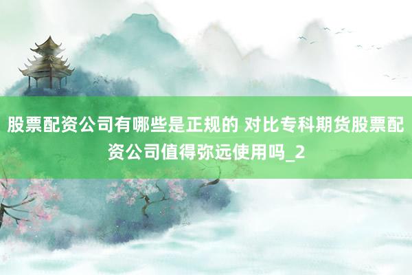 股票配资公司有哪些是正规的 对比专科期货股票配资公司值得弥远使用吗_2