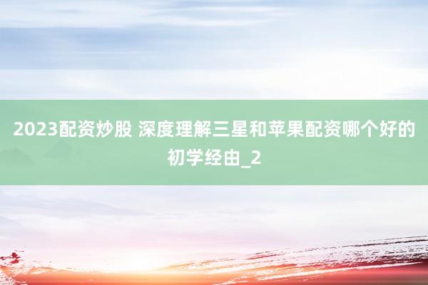 2023配资炒股 深度理解三星和苹果配资哪个好的初学经由_2