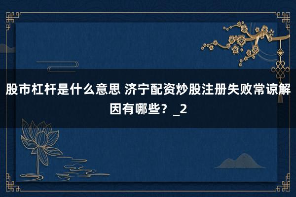 股市杠杆是什么意思 济宁配资炒股注册失败常谅解因有哪些？_2