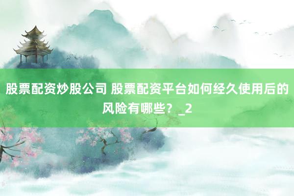股票配资炒股公司 股票配资平台如何经久使用后的风险有哪些？_2