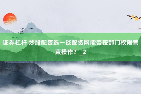 证券杠杆 炒股配资选一谈配资网能否按部门权限管束操作？_2