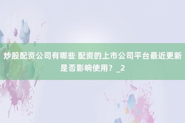 炒股配资公司有哪些 配资的上市公司平台最近更新是否影响使用？_2