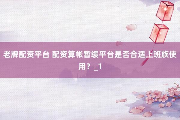 老牌配资平台 配资算帐暂缓平台是否合适上班族使用？_1