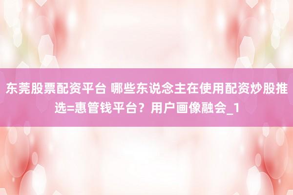 东莞股票配资平台 哪些东说念主在使用配资炒股推选=惠管钱平台？用户画像融会_1